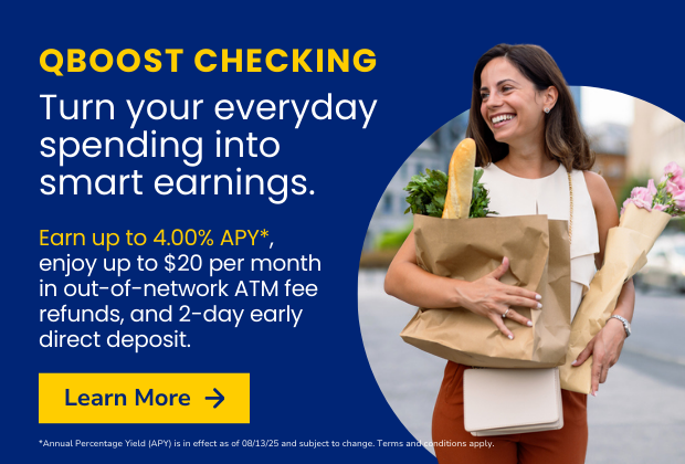 Turn your everyday spending into smart earnings. Earn up to 4.00 APY* with QBoost checking.